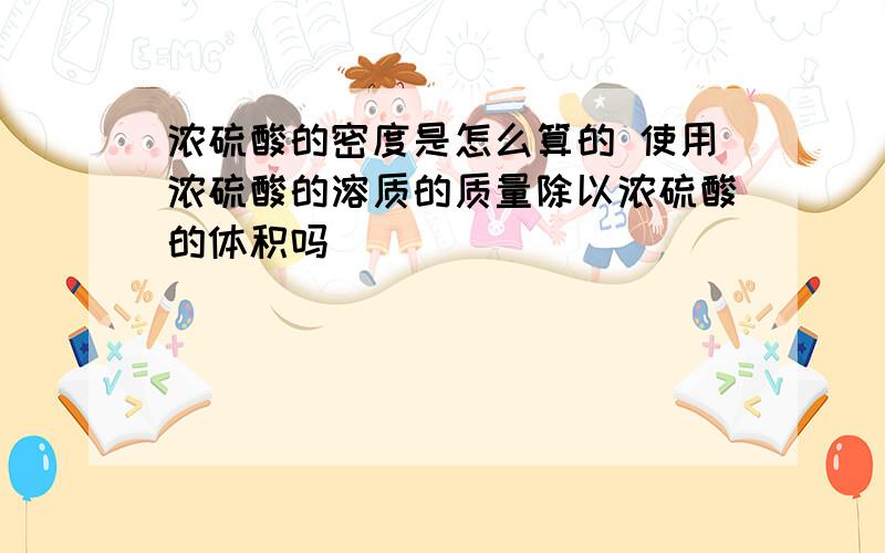 浓硫酸的密度是怎么算的 使用浓硫酸的溶质的质量除以浓硫酸的体积吗