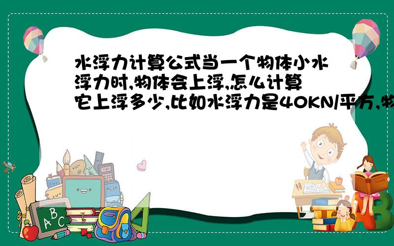 水浮力计算公式当一个物体小水浮力时,物体会上浮,怎么计算它上浮多少,比如水浮力是40KN/平方,物体自重是37KN/平方