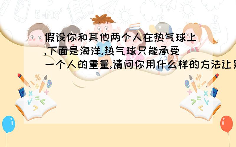 假设你和其他两个人在热气球上,下面是海洋.热气球只能承受一个人的重量,请问你用什么样的方法让另两个