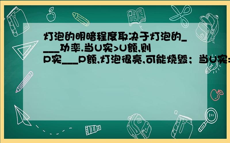 灯泡的明暗程度取决于灯泡的____功率.当U实>U额,则P实___P额,灯泡很亮,可能烧毁；当U实=U额,则P实___P