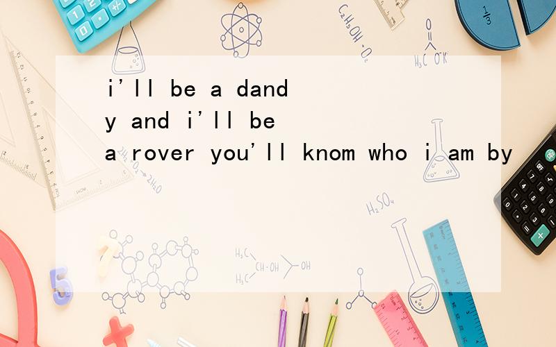 i'll be a dandy and i'll be a rover you'll knom who i am by