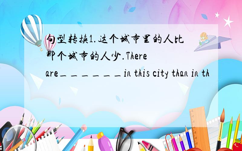 句型转换1.这个城市里的人比那个城市的人少.There are______in this city than in th