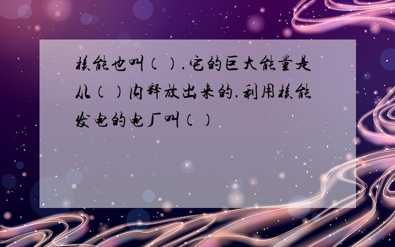 核能也叫（）.它的巨大能量是从（）内释放出来的.利用核能发电的电厂叫（）