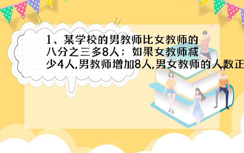 1、某学校的男教师比女教师的八分之三多8人；如果女教师减少4人,男教师增加8人,男女教师的人数正好相等.这个学校男女教师