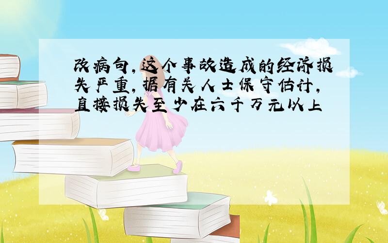 改病句,这个事故造成的经济损失严重,据有关人士保守估计,直接损失至少在六千万元以上