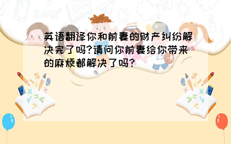 英语翻译你和前妻的财产纠纷解决完了吗?请问你前妻给你带来的麻烦都解决了吗?