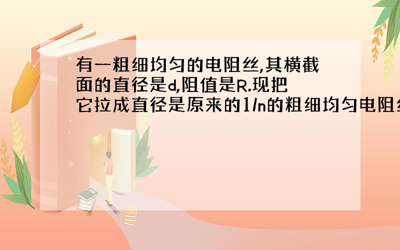 有一粗细均匀的电阻丝,其横截面的直径是d,阻值是R.现把它拉成直径是原来的1/n的粗细均匀电阻丝,现在的阻值是多少?