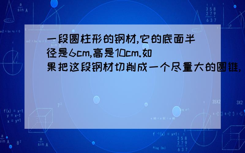 一段圆柱形的钢材,它的底面半径是6cm,高是10cm.如果把这段钢材切削成一个尽量大的圆锥,