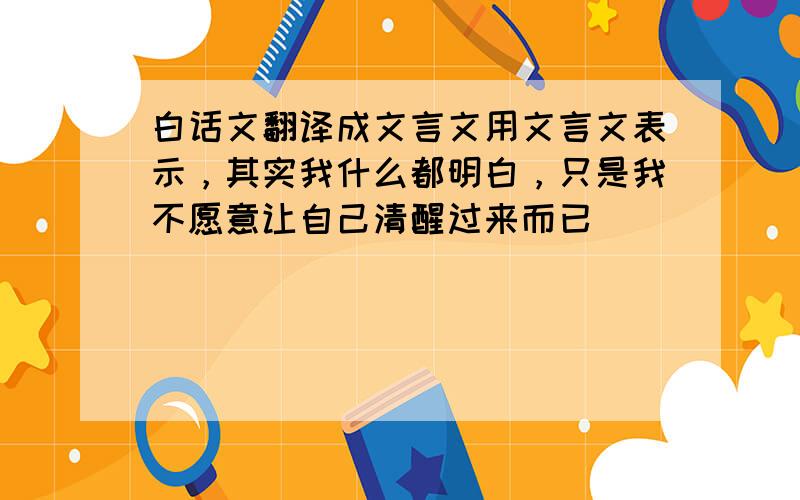 白话文翻译成文言文用文言文表示，其实我什么都明白，只是我不愿意让自己清醒过来而已