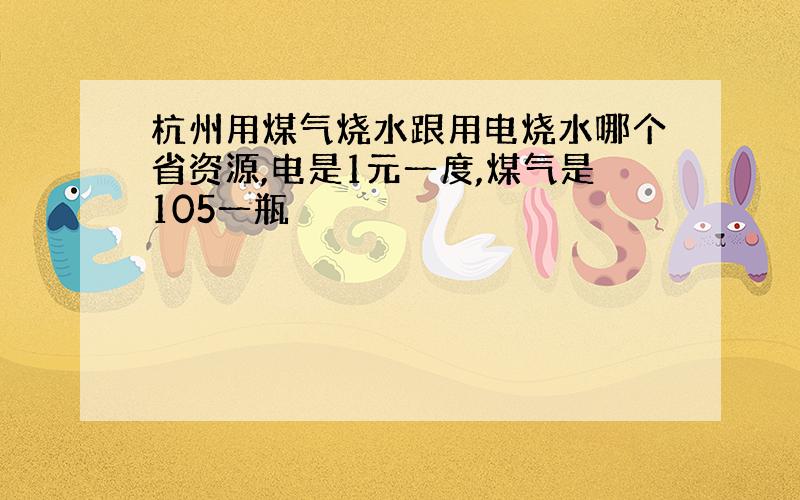 杭州用煤气烧水跟用电烧水哪个省资源,电是1元一度,煤气是105一瓶