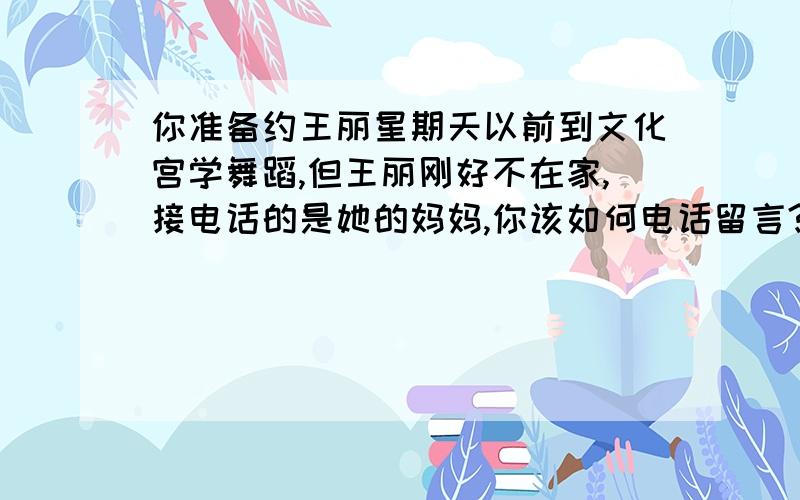 你准备约王丽星期天以前到文化宫学舞蹈,但王丽刚好不在家,接电话的是她的妈妈,你该如何电话留言?