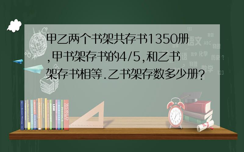 甲乙两个书架共存书1350册,甲书架存书的4/5,和乙书架存书相等.乙书架存数多少册?