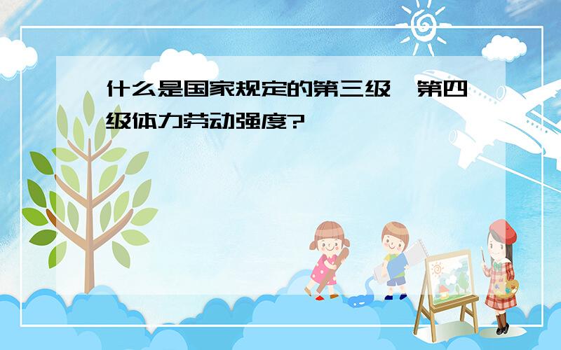 什么是国家规定的第三级、第四级体力劳动强度?