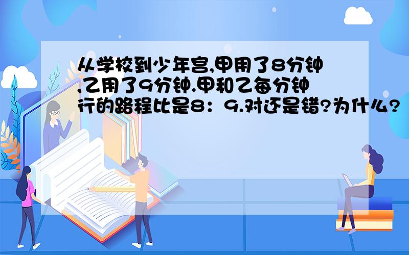 从学校到少年宫,甲用了8分钟,乙用了9分钟.甲和乙每分钟行的路程比是8：9.对还是错?为什么?