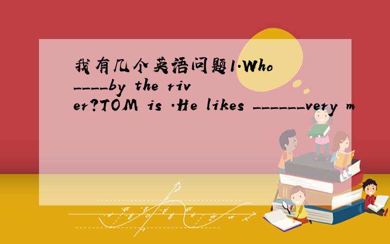 我有几个英语问题1.Who ____by the river?TOM is .He likes ______very m