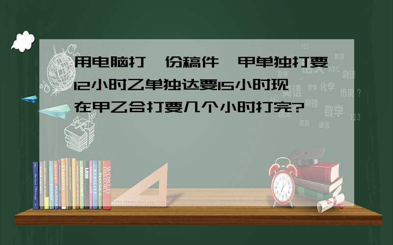 用电脑打一份稿件,甲单独打要12小时乙单独达要15小时现在甲乙合打要几个小时打完?