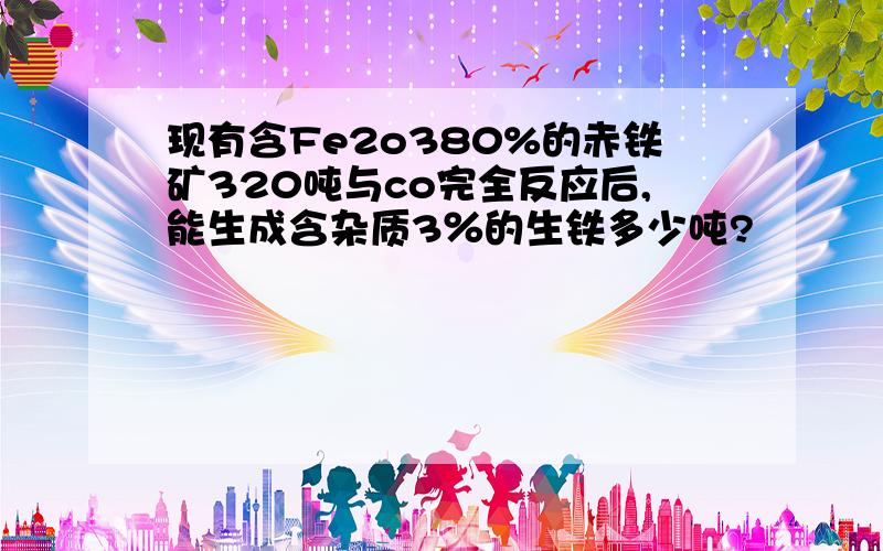 现有含Fe2o380%的赤铁矿320吨与co完全反应后,能生成含杂质3％的生铁多少吨?