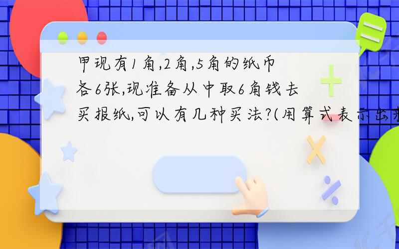 甲现有1角,2角,5角的纸币各6张,现准备从中取6角钱去买报纸,可以有几种买法?(用算式表示出来)