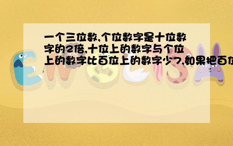 一个三位数,个位数字是十位数字的2倍,十位上的数字与个位上的数字比百位上的数字少7,如果把百位的数字