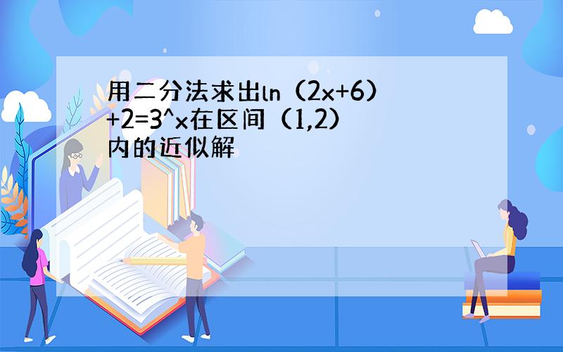 用二分法求出ln（2x+6）+2=3^x在区间（1,2）内的近似解