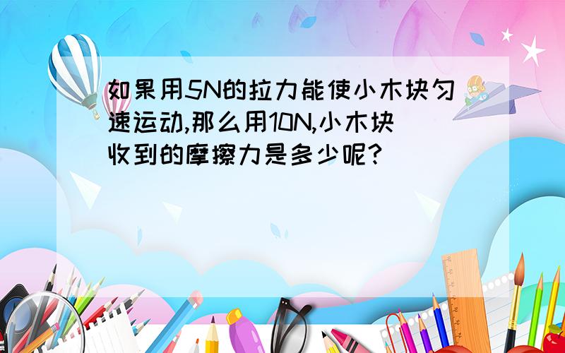 如果用5N的拉力能使小木块匀速运动,那么用10N,小木块收到的摩擦力是多少呢?