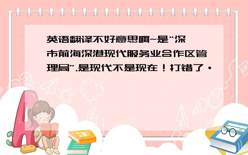 英语翻译不好意思啊~是“深圳市前海深港现代服务业合作区管理局”，是现代不是现在！打错了·