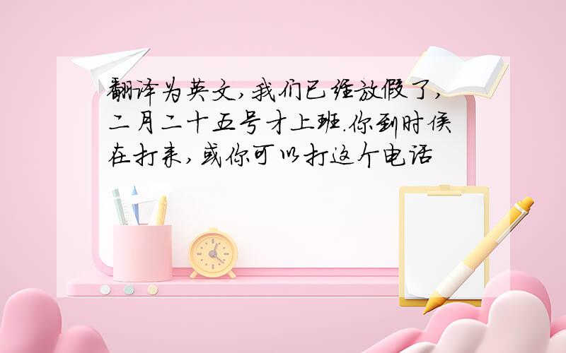 翻译为英文,我们已经放假了,二月二十五号才上班．你到时侯在打来,或你可以打这个电话