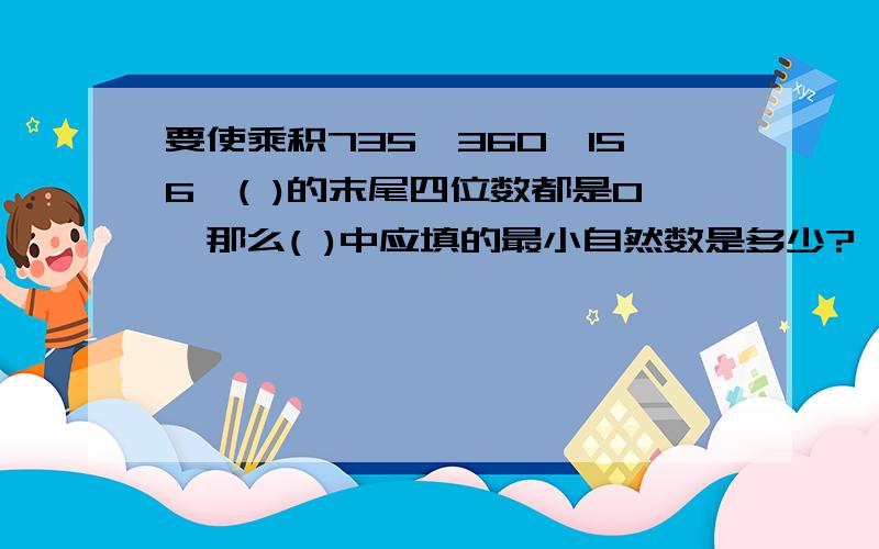 要使乘积735*360*156*( )的末尾四位数都是0,那么( )中应填的最小自然数是多少?