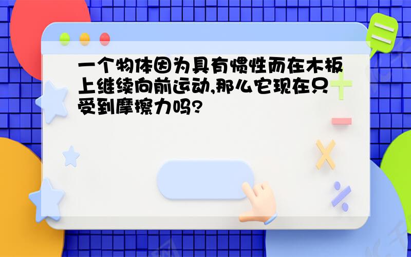 一个物体因为具有惯性而在木板上继续向前运动,那么它现在只受到摩擦力吗?