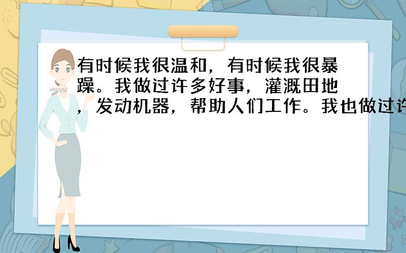 有时候我很温和，有时候我很暴躁。我做过许多好事，灌溉田地，发动机器，帮助人们工作。我也做过许多坏事，淹没庄稼，冲毁房屋，