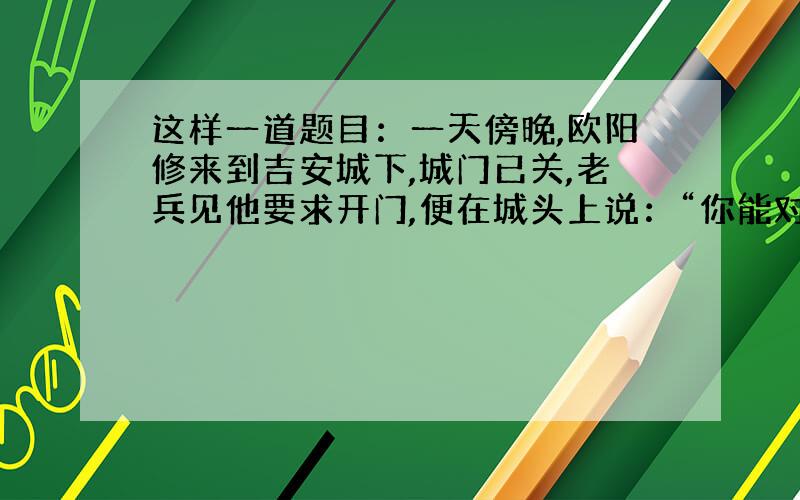 这样一道题目：一天傍晚,欧阳修来到吉安城下,城门已关,老兵见他要求开门,便在城头上说：“你能对上我的对子,我便开城.”接