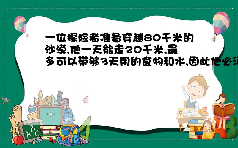 一位探险者准备穿越80千米的沙漠,他一天能走20千米,最多可以带够3天用的食物和水,因此他必须在在途中建