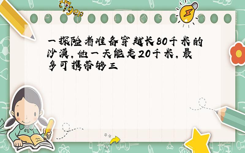 一探险者准备穿越长80千米的沙漠,他一天能走20千米,最多可携带够三