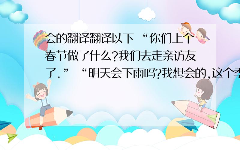 会的翻译翻译以下 “你们上个春节做了什么?我们去走亲访友了.” “明天会下雨吗?我想会的,这个季节这儿常下雨.” “每个