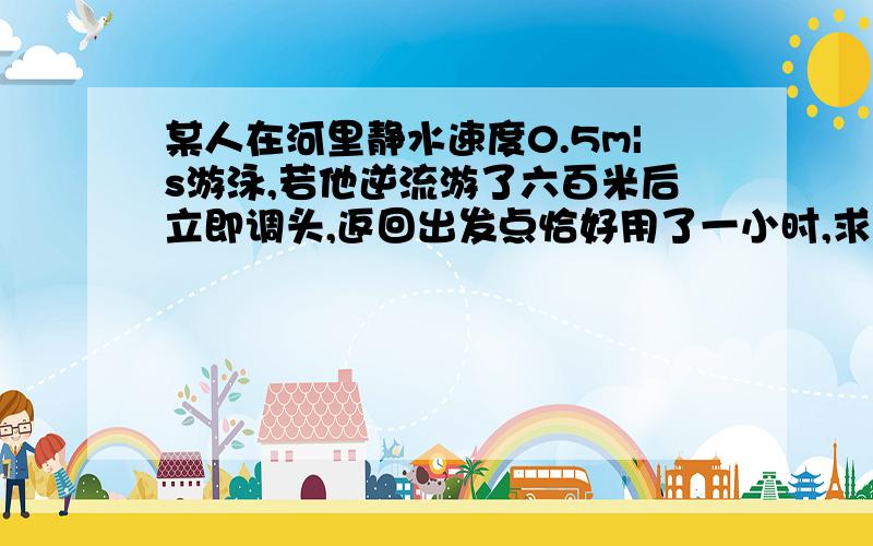 某人在河里静水速度0.5m|s游泳,若他逆流游了六百米后立即调头,返回出发点恰好用了一小时,求水流速度拜