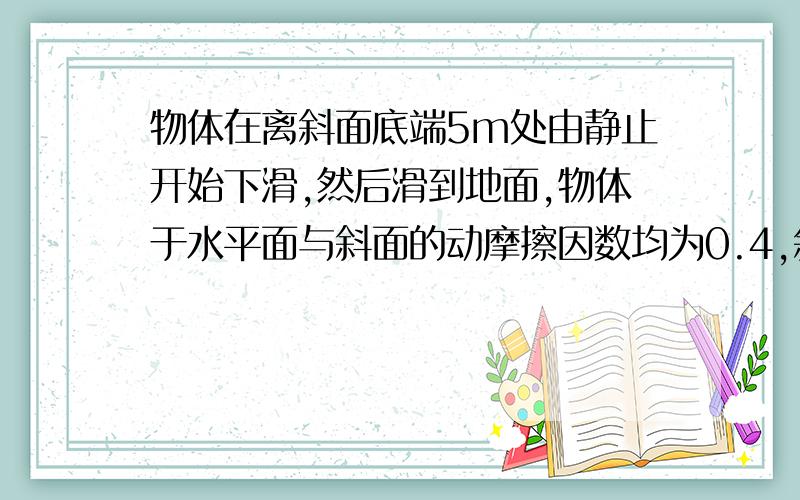 物体在离斜面底端5m处由静止开始下滑,然后滑到地面,物体于水平面与斜面的动摩擦因数均为0.4,斜面倾角为37°,求物体在