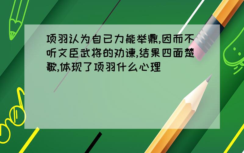 项羽认为自已力能举鼎,因而不听文臣武将的劝谏,结果四面楚歌,体现了项羽什么心理