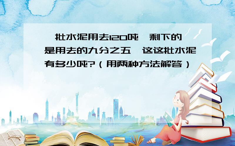 一批水泥用去120吨,剩下的是用去的九分之五,这这批水泥有多少吨?（用两种方法解答）