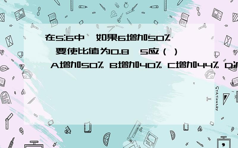 在5:6中,如果6增加50%,要使比值为0.8,5应（） A增加50% B增加40% C增加44% D减少50%