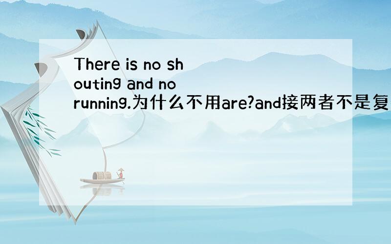 There is no shouting and no running.为什么不用are?and接两者不是复数么?