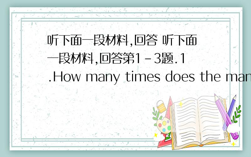 听下面一段材料,回答 听下面一段材料,回答第1-3题.1.How many times does the man ask