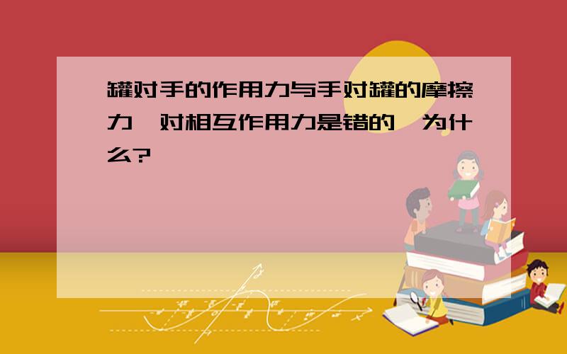 罐对手的作用力与手对罐的摩擦力一对相互作用力是错的,为什么?