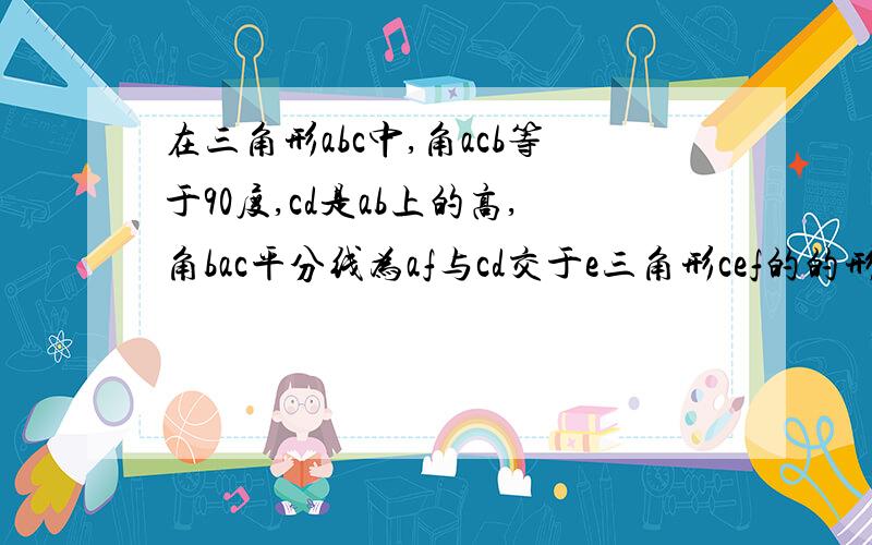 在三角形abc中,角acb等于90度,cd是ab上的高,角bac平分线为af与cd交于e三角形cef的的形状.