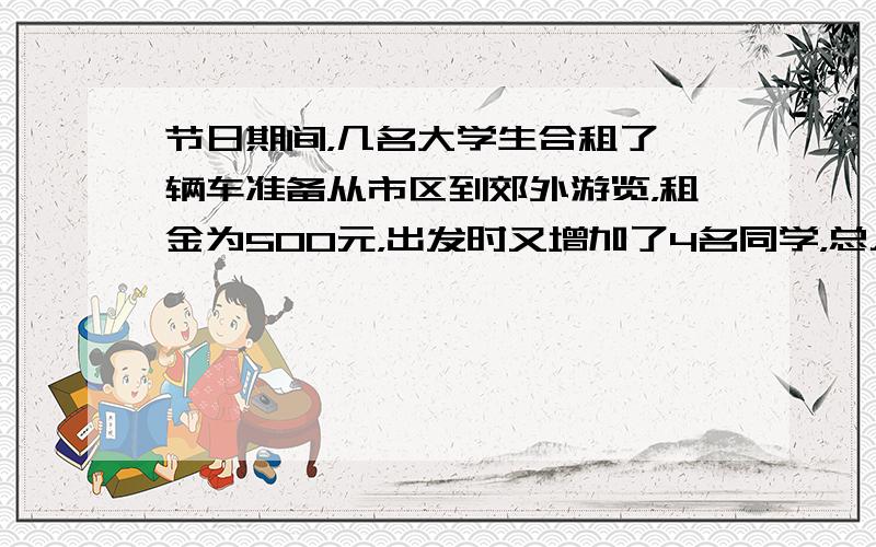 节日期间，几名大学生合租了一辆车准备从市区到郊外游览，租金为500元，出发时又增加了4名同学，总人数达到了a名，则开始包