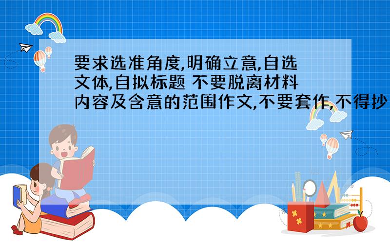 要求选准角度,明确立意,自选文体,自拟标题 不要脱离材料内容及含意的范围作文,不要套作,不得抄袭.