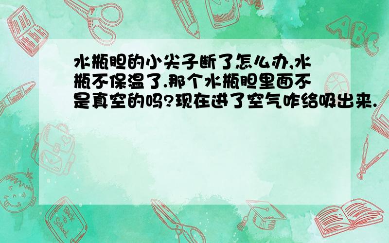 水瓶胆的小尖子断了怎么办,水瓶不保温了.那个水瓶胆里面不是真空的吗?现在进了空气咋给吸出来.