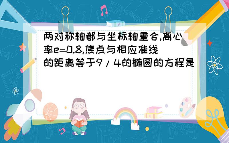 两对称轴都与坐标轴重合,离心率e=0.8,焦点与相应准线的距离等于9/4的椭圆的方程是