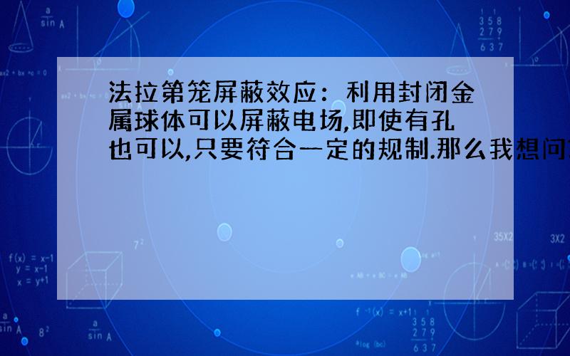 法拉第笼屏蔽效应：利用封闭金属球体可以屏蔽电场,即使有孔也可以,只要符合一定的规制.那么我想问?