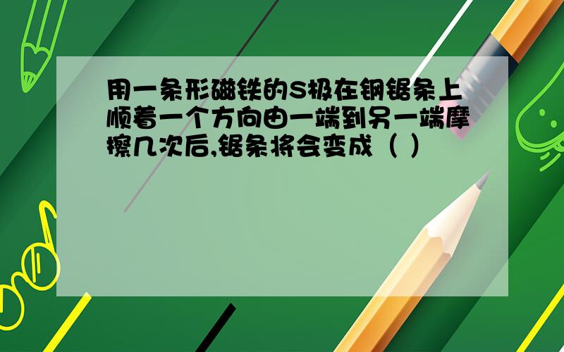 用一条形磁铁的S极在钢锯条上顺着一个方向由一端到另一端摩擦几次后,锯条将会变成（ ）