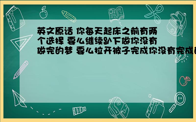 英文原话 你每天起床之前有两个选择 要么继续趴下做你没有做完的梦 要么拉开被子完成你没有完成的梦想